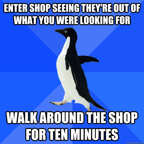 Enter shop seeing they're out of  what you were looking for walk around the shop for ten minutes  Socially Awkward Penguin