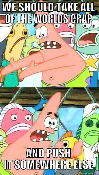 WE SHOULD TAKE ALL OF THE WORLDS CRAP AND PUSH IT SOMEWHERE ELSE Push it somewhere else Patrick