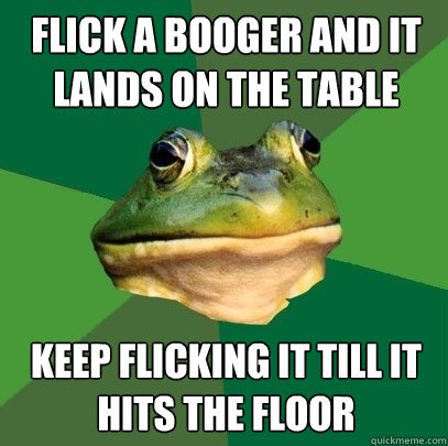 flick a booger and it lands on the table keep flicking it till it hits the floor - flick a booger and it lands on the table keep flicking it till it hits the floor  Foul Bachelor Frog