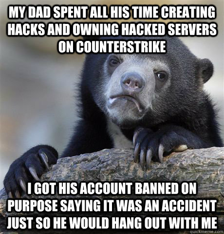 My dad spent all his time creating hacks and owning hacked servers on Counterstrike I got his account banned on purpose saying it was an accident just so he would hang out with me  Confession Bear