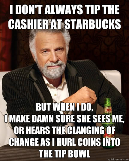 I don't always tip the cashier at Starbucks but when I do, 
I make damn sure she sees me, or hears the clanging of change as I hurl coins into the tip bowl - I don't always tip the cashier at Starbucks but when I do, 
I make damn sure she sees me, or hears the clanging of change as I hurl coins into the tip bowl  The Most Interesting Man In The World