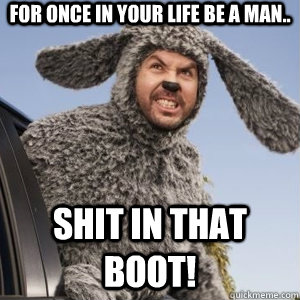 For once in your life be a man.. shit in that boot!  