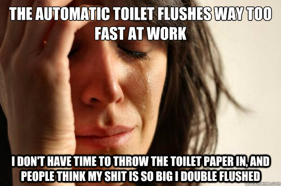 The automatic toilet flushes way too fast at work I don't have time to throw the toilet paper in, and people think my shit is so big I double flushed  First World Problems