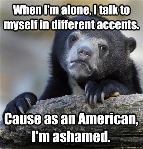 When I'm alone, I talk to myself in different accents. Cause as an American, I'm ashamed.  Confession Bear