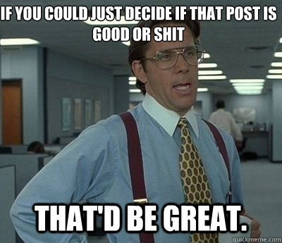 If you could just decide if that post is good or shit That'd be great.  Bill lumberg