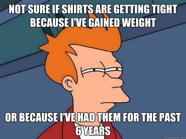 Not sure if shirts are getting tight because I've gained weight Or because I've had them for the past 6 years  Futurama Fry