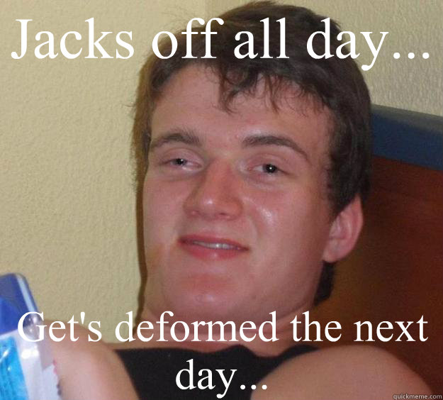 Jacks off all day...  Get's deformed the next day...  10 Guy