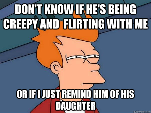 Don't know if he's being creepy and  flirting with me Or if I just remind him of his daughter  Futurama Fry