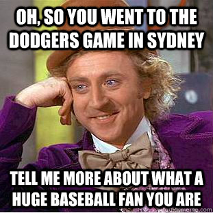 Oh, so you went to the Dodgers game in Sydney Tell me more about what a huge baseball fan you are  Condescending Wonka