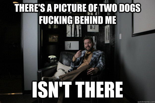 There's a picture of two dogs fucking behind me isn't there  benevolent bro burnie