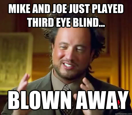 Mike and Joe just played Third Eye Blind...  Blown away  Ancient Aliens