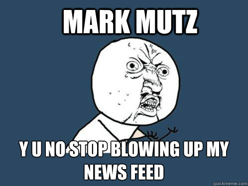 Mark Mutz y u no stop blowing up my news feed - Mark Mutz y u no stop blowing up my news feed  Y U No