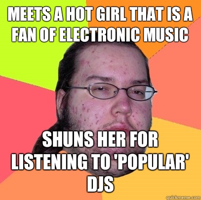 Meets a hot girl that is a fan of electronic music Shuns her for listening to 'popular' djs  Butthurt Dweller