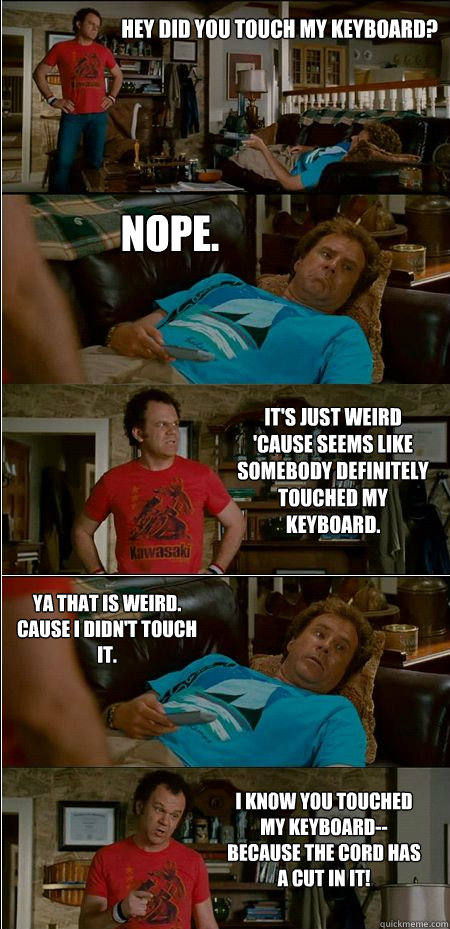 Hey did you touch my keyboard? Nope. It's just weird 'cause seems like somebody definitely touched my keyboard. Ya that is weird. Cause I didn't touch it. I know you touched my keyboard--because the cord has a cut in it!  