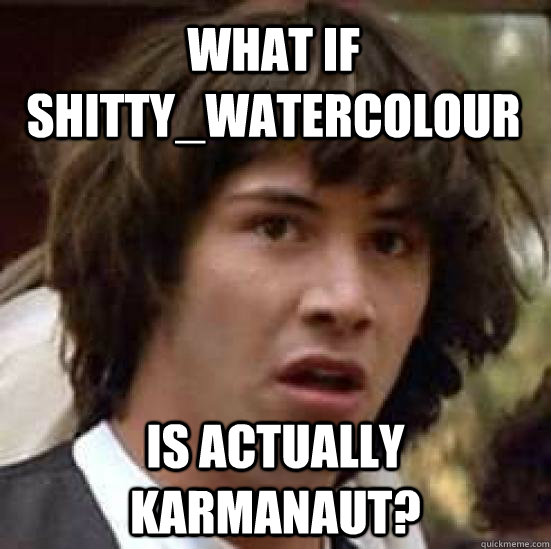 what if shitty_watercolour is actually karmanaut?  conspiracy keanu