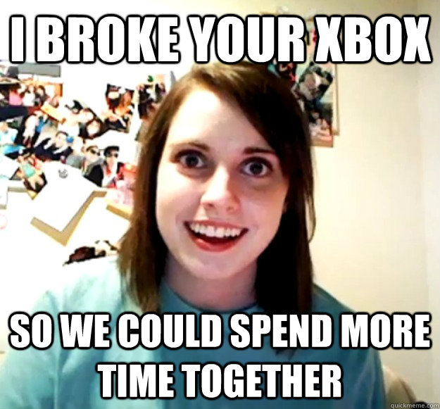 I broke your xbox so we could spend more time together - I broke your xbox so we could spend more time together  Overly Attached Girlfriend