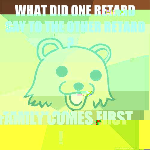 What did one retard say to the other retard ? Family Comes First !  Pedobear