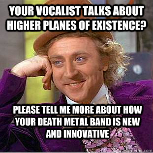 your vocalist talks about higher planes of existence? please tell me more about how your death metal band is new and innovative   Condescending Wonka