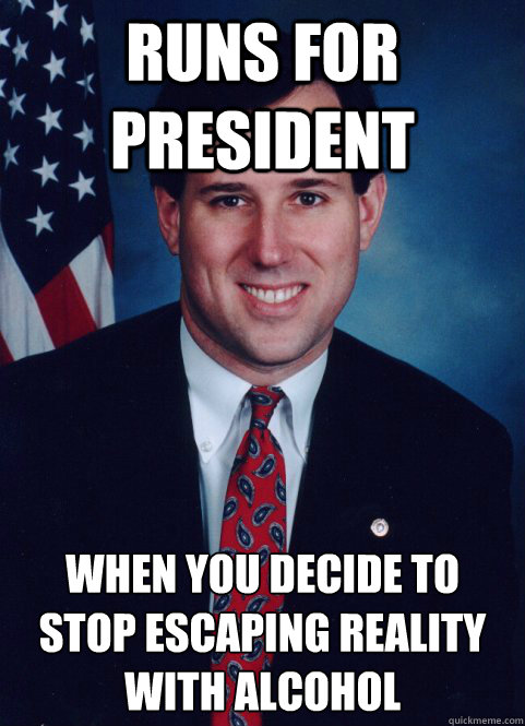 Runs for president when you decide to stop escaping reality with alcohol - Runs for president when you decide to stop escaping reality with alcohol  Scumbag Santorum