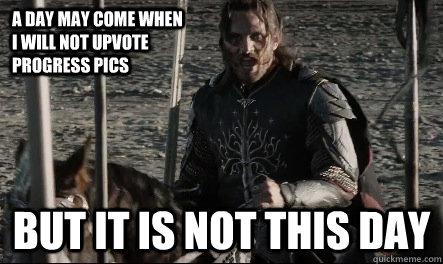 A day may come when I will not upvote progress pics But it is not this day  