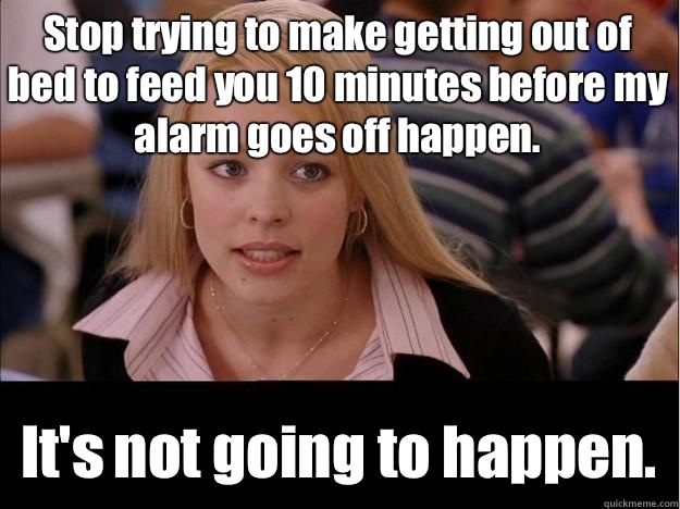 Stop trying to make getting out of bed to feed you 10 minutes before my alarm goes off happen. It's not going to happen.  Its not going to happen