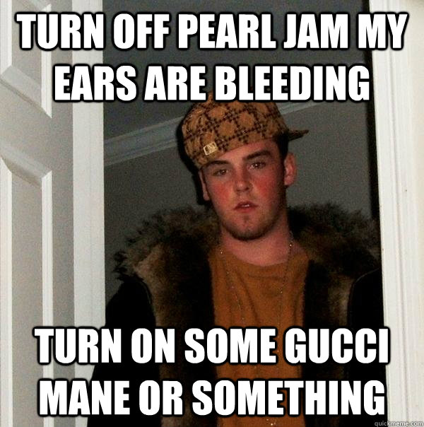 turn off pearl jam my ears are bleeding turn on some gucci mane or something  Scumbag Steve