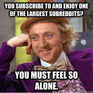 You subscribe to and enjoy one of the largest subreddits? You must feel so alone.  Condescending Wonka