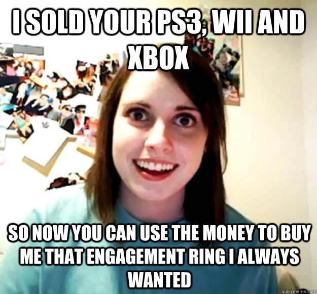 I sold your PS3, wii and xbox So now you can use the money to buy me that engagement ring i always wanted - I sold your PS3, wii and xbox So now you can use the money to buy me that engagement ring i always wanted  Overly Attached Girlfriend