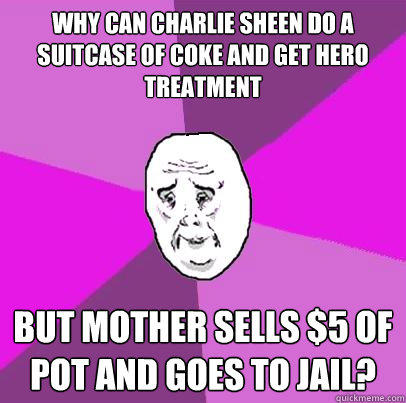 Why can Charlie Sheen do a suitcase of coke and get hero treatment but Mother sells $5 of pot and goes to jail?  