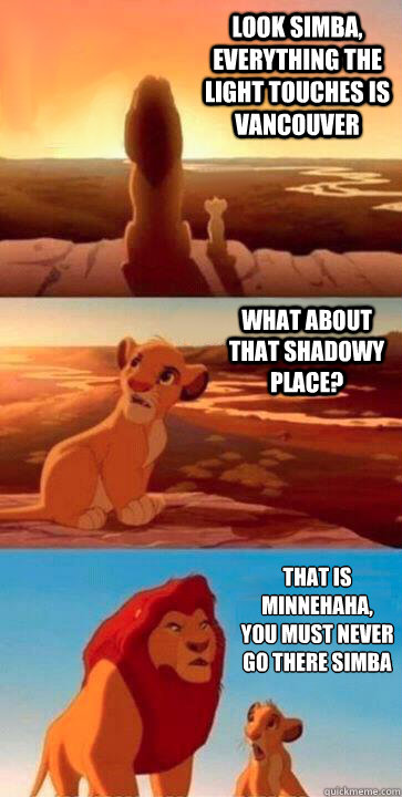 look simba, everything the light touches is vancouver what about that shadowy place? that is minnehaha, 
you must never go there simba - look simba, everything the light touches is vancouver what about that shadowy place? that is minnehaha, 
you must never go there simba  SIMBA