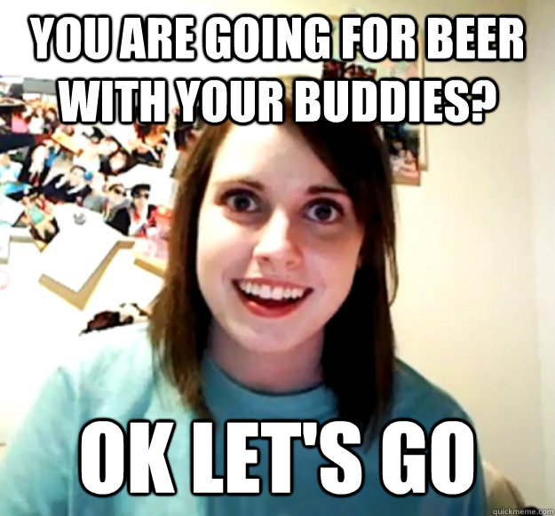 You are going for beer with your buddies? Ok let's go  Overly Attached Girlfriend