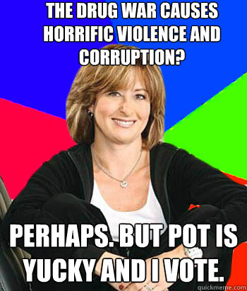 The drug war causes horrific violence and corruption? Perhaps. but pot is yucky and I vote.  Sheltering Suburban Mom