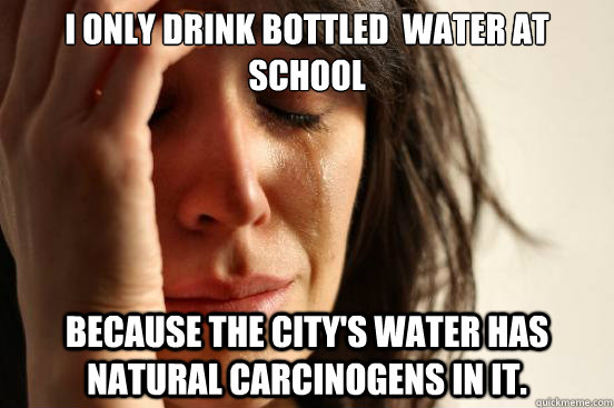 I only drink bottled  water at school because the city's water has  natural carcinogens in it.  - I only drink bottled  water at school because the city's water has  natural carcinogens in it.   First World Problems