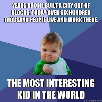 YEARS AGO he BUILT a CITY OUT of BLOCKS. TODAY over SIX HUNDRED THOUSAND PEOPLE LIVE and WORK THERE. THE MOST INTERESTING KID IN THE WORLD - YEARS AGO he BUILT a CITY OUT of BLOCKS. TODAY over SIX HUNDRED THOUSAND PEOPLE LIVE and WORK THERE. THE MOST INTERESTING KID IN THE WORLD  Success Kid