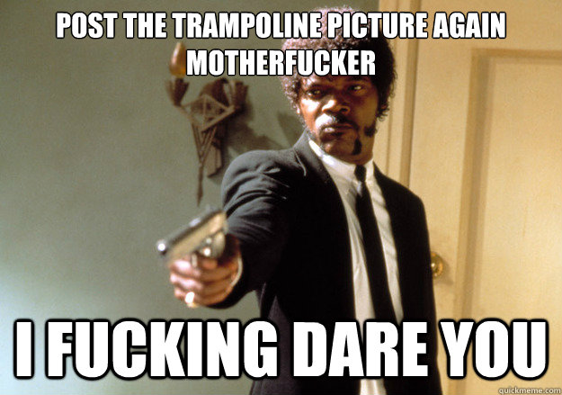 post the trampoline picture again motherfucker I FUCKING DARE YOU  Samuel L Jackson