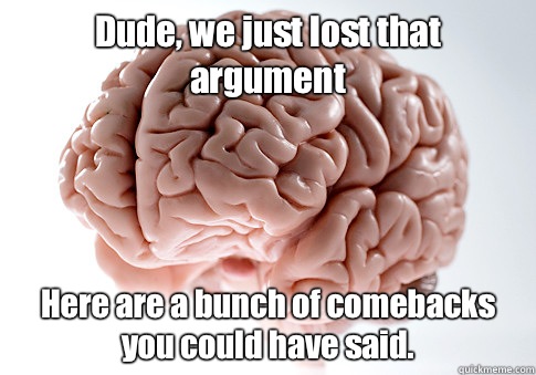 Dude, we just lost that argument Here are a bunch of comebacks you could have said.  Scumbag Brain