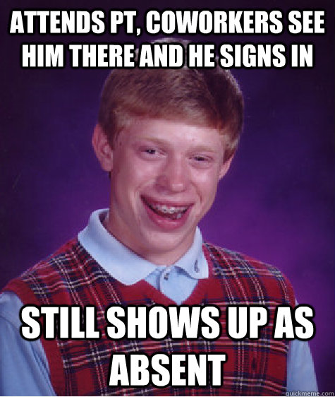 attends pt, coworkers see him there and he signs in still shows up as absent  Bad Luck Brian