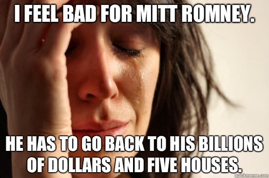 I feel bad for Mitt Romney. He has to go back to his billions of dollars and five houses.  First World Problems