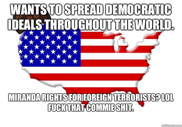 Wants to spread democratic ideals throughout the world.  Miranda rights for foreign terrorists? Lol fuck that commie shit.  Scumbag america