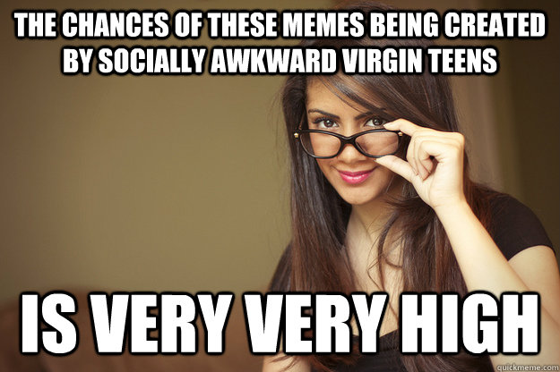 THE CHANCES OF THESE MEMES BEING CREATED BY SOCIALLY AWKWARD VIRGIN TEENS IS VERY VERY HIGH - THE CHANCES OF THESE MEMES BEING CREATED BY SOCIALLY AWKWARD VIRGIN TEENS IS VERY VERY HIGH  Actual Sexual Advice Girl