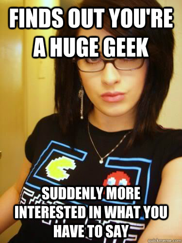 Finds out you're a huge geek Suddenly more interested in what you have to say  Cool Chick Carol