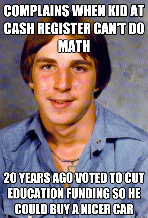 Complains when kid at cash register can't do math 20 years ago voted to cut education funding so he could buy a nicer car  Old Economy Steven