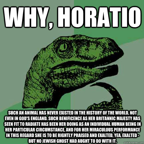 Why, Horatio Such an animal has never existed in the history of the world, not even in God's England. Such benificence as Her Britannic Majesty has seen fit to radiate has been her doing as an individual human being in her particular circumstance, and for  Philosoraptor