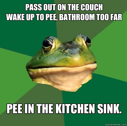 pass out on the couch
wake up to pee, bathroom too far Pee in the kitchen sink.  Foul Bachelor Frog