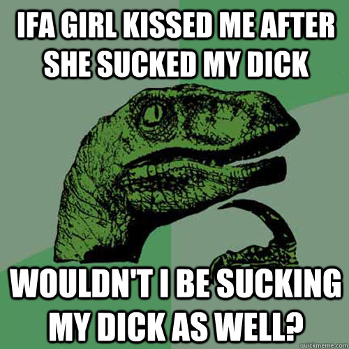 Ifa girl kissed me after she sucked my dick wouldn't i be sucking my dick as well?  Philosoraptor