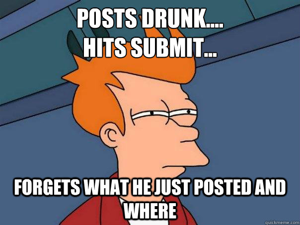 Posts Drunk....
Hits Submit... Forgets what he just posted and where  Futurama Fry