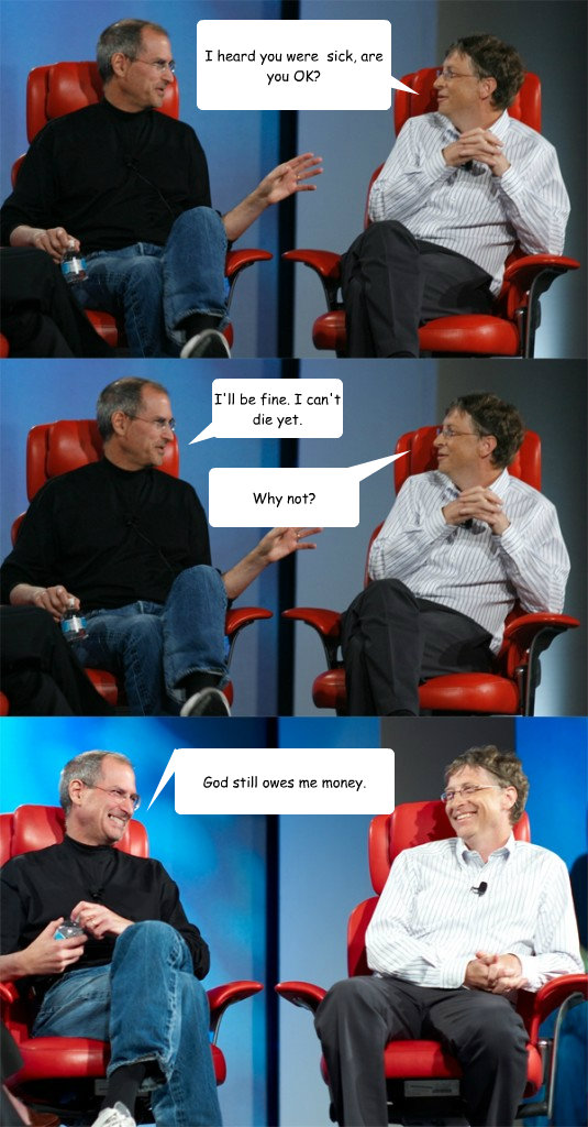 I heard you were  sick, are you OK? I'll be fine. I can't die yet. Why not? God still owes me money.  Steve Jobs vs Bill Gates