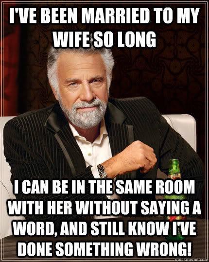 I've been married to my wife so long I can be in the same room with her without saying a word, and still know I've done something wrong!  The Most Interesting Man In The World