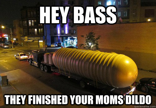 Hey bass They finished your moms dildo  