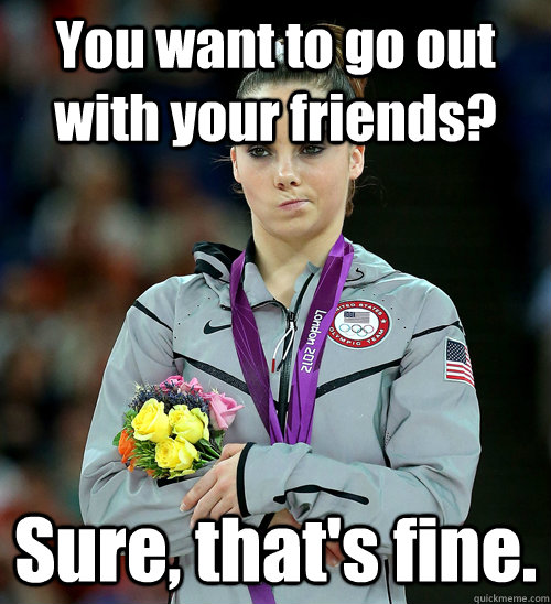 You want to go out with your friends?  Sure, that's fine.  McKayla Not Impressed